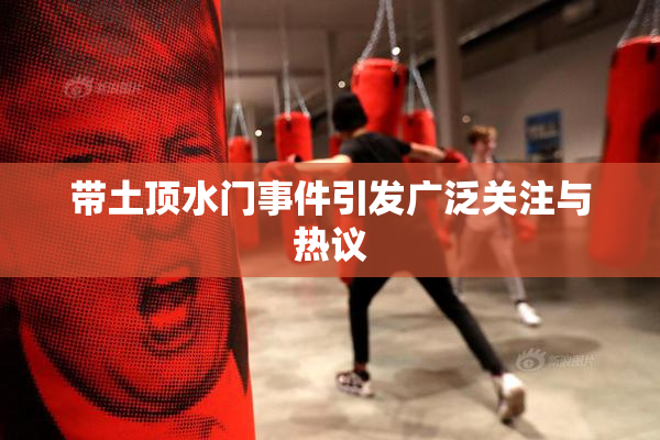 带土顶水门事件引发广泛关注与热议