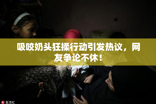 吸咬奶头狂揉行动引发热议，网友争论不休！