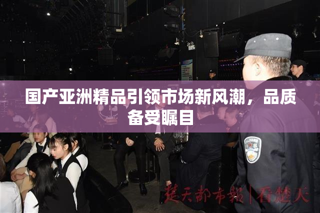国产亚洲精品引领市场新风潮，品质备受瞩目
