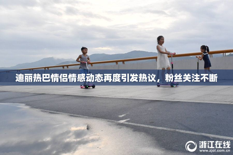 迪丽热巴情侣情感动态再度引发热议，粉丝关注不断