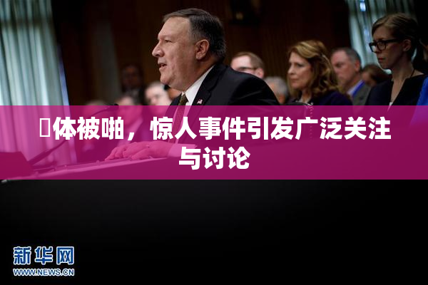 祼体被啪，惊人事件引发广泛关注与讨论
