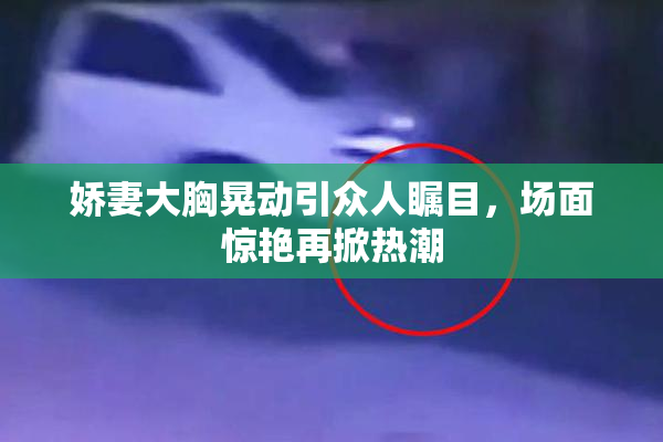 娇妻大胸晃动引众人瞩目，场面惊艳再掀热潮