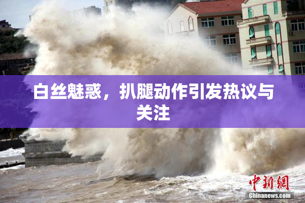 白丝魅惑，扒腿动作引发热议与关注