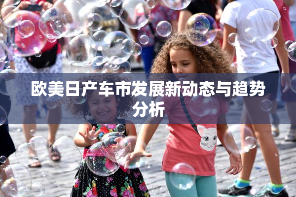 欧美日产车市发展新动态与趋势分析