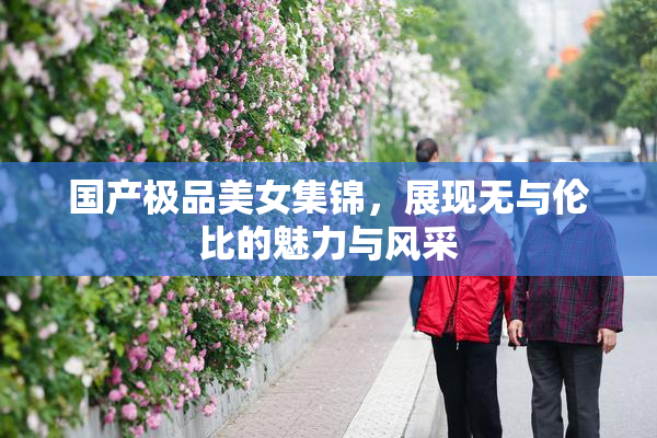 国产极品美女集锦，展现无与伦比的魅力与风采