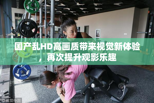 国产乱HD高画质带来视觉新体验，再次提升观影乐趣