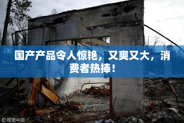 国产产品令人惊艳，又爽又大，消费者热捧！