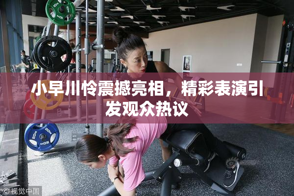 小早川怜震撼亮相，精彩表演引发观众热议