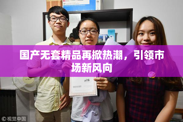 国产无套精品再掀热潮，引领市场新风向