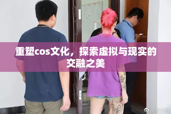 重塑cos文化，探索虚拟与现实的交融之美