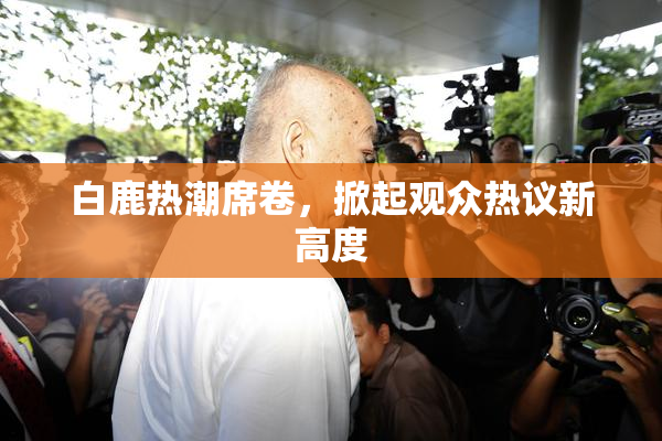 白鹿热潮席卷，掀起观众热议新高度