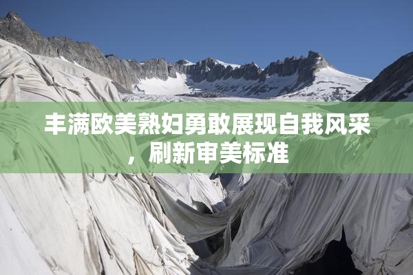 丰满欧美熟妇勇敢展现自我风采，刷新审美标准