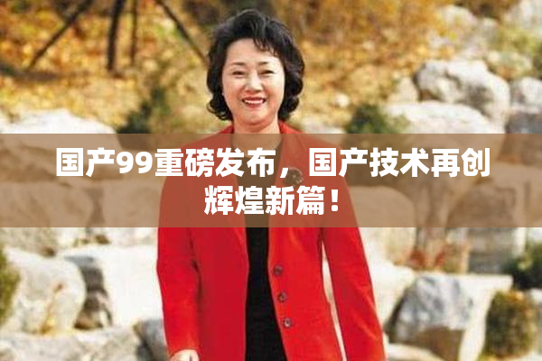 国产99重磅发布，国产技术再创辉煌新篇！