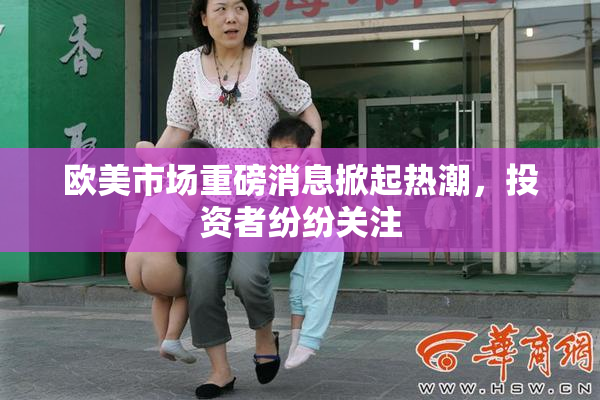 欧美市场重磅消息掀起热潮，投资者纷纷关注