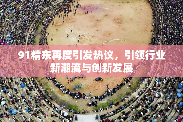 91精东再度引发热议，引领行业新潮流与创新发展
