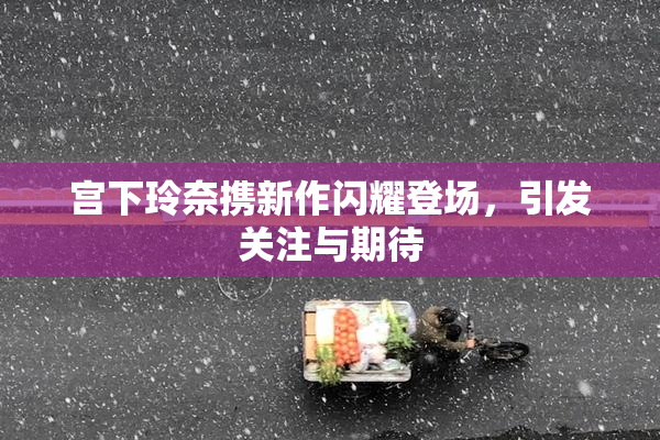 宫下玲奈携新作闪耀登场，引发关注与期待