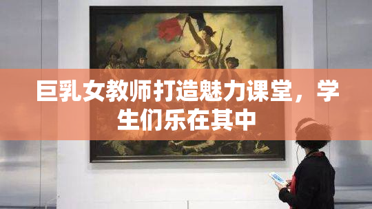 巨乳女教师打造魅力课堂，学生们乐在其中