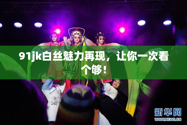 91jk白丝魅力再现，让你一次看个够！