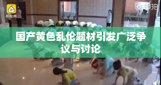 国产黄色乱伦题材引发广泛争议与讨论