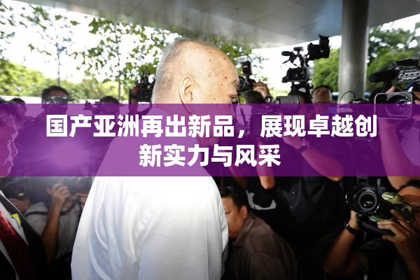 国产亚洲再出新品，展现卓越创新实力与风采