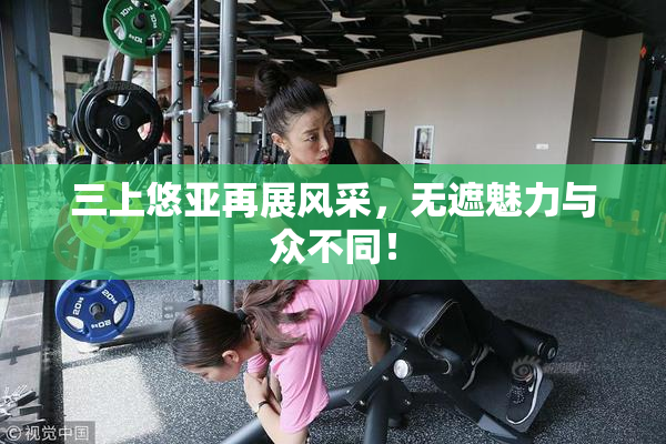 三上悠亚再展风采，无遮魅力与众不同！