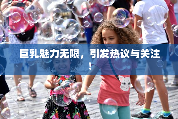 巨乳魅力无限，引发热议与关注！