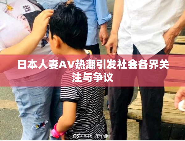 日本人妻AV热潮引发社会各界关注与争议