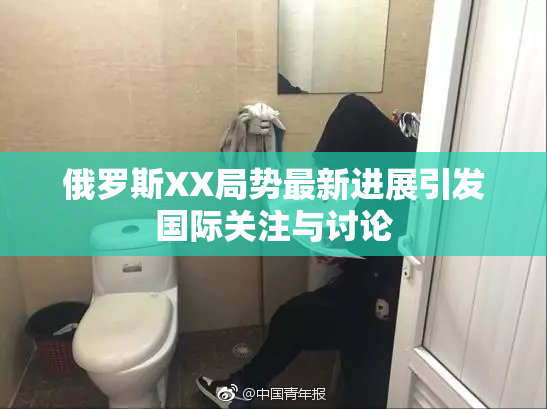 俄罗斯XX局势最新进展引发国际关注与讨论