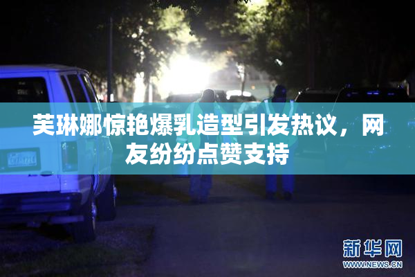 芙琳娜惊艳爆乳造型引发热议，网友纷纷点赞支持