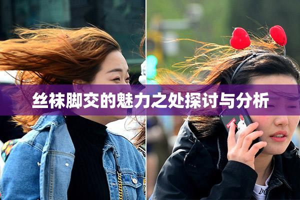 丝袜脚交的魅力之处探讨与分析
