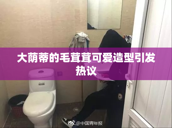 大荫蒂的毛茸茸可爱造型引发热议