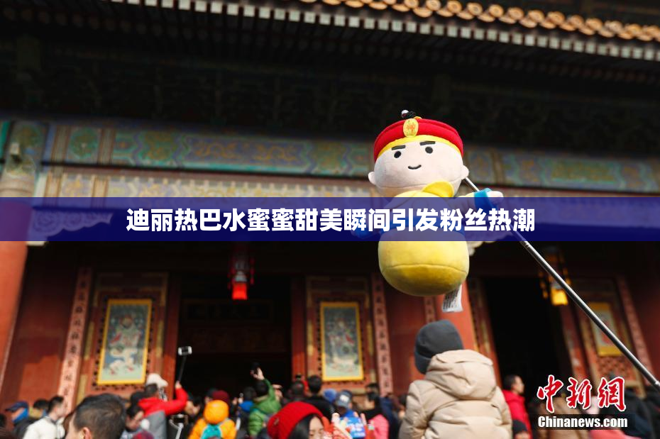迪丽热巴水蜜蜜甜美瞬间引发粉丝热潮