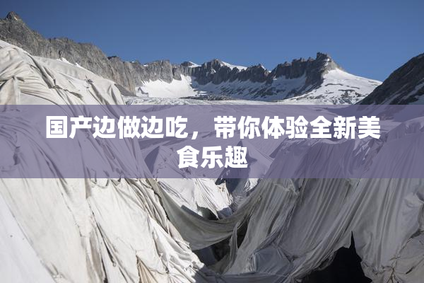 国产边做边吃，带你体验全新美食乐趣