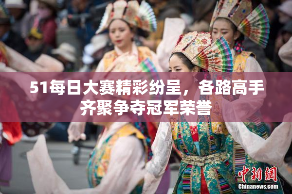 51每日大赛精彩纷呈，各路高手齐聚争夺冠军荣誉