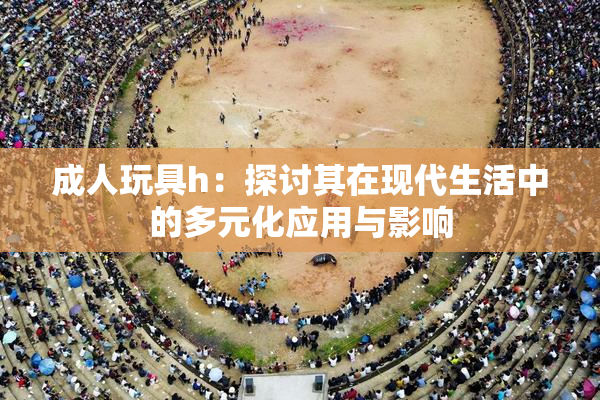 成人玩具h：探讨其在现代生活中的多元化应用与影响