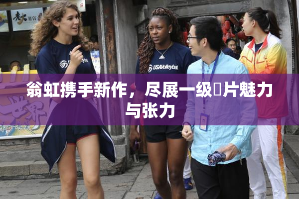 翁虹携手新作，尽展一级婬片魅力与张力