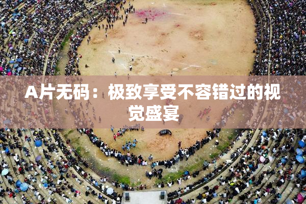 A片无码：极致享受不容错过的视觉盛宴