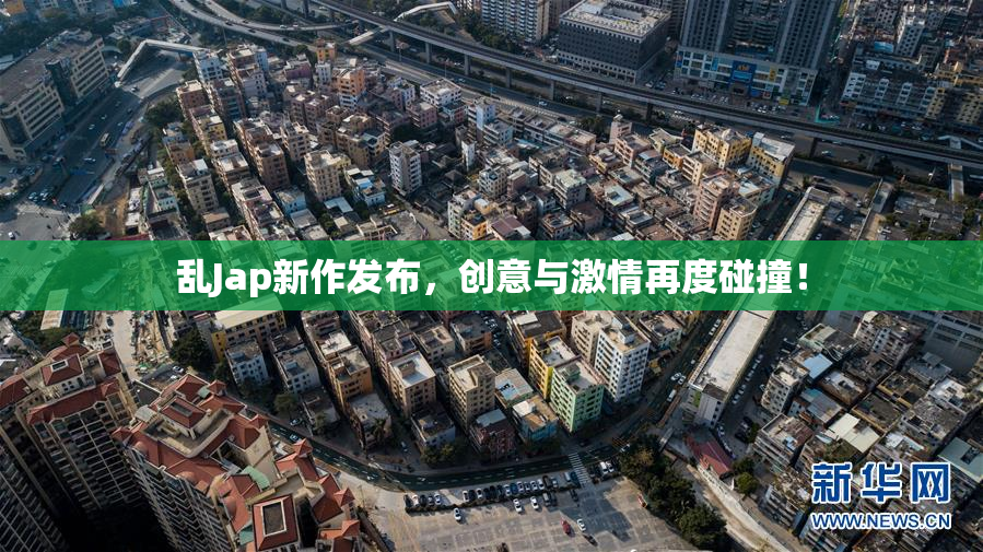 乱Jap新作发布，创意与激情再度碰撞！