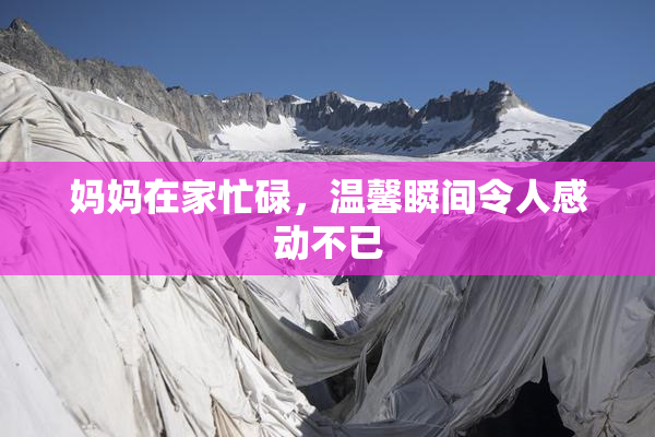 妈妈在家忙碌，温馨瞬间令人感动不已