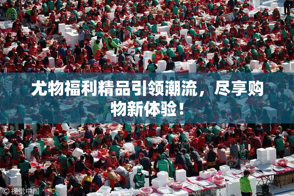 尤物福利精品引领潮流，尽享购物新体验！