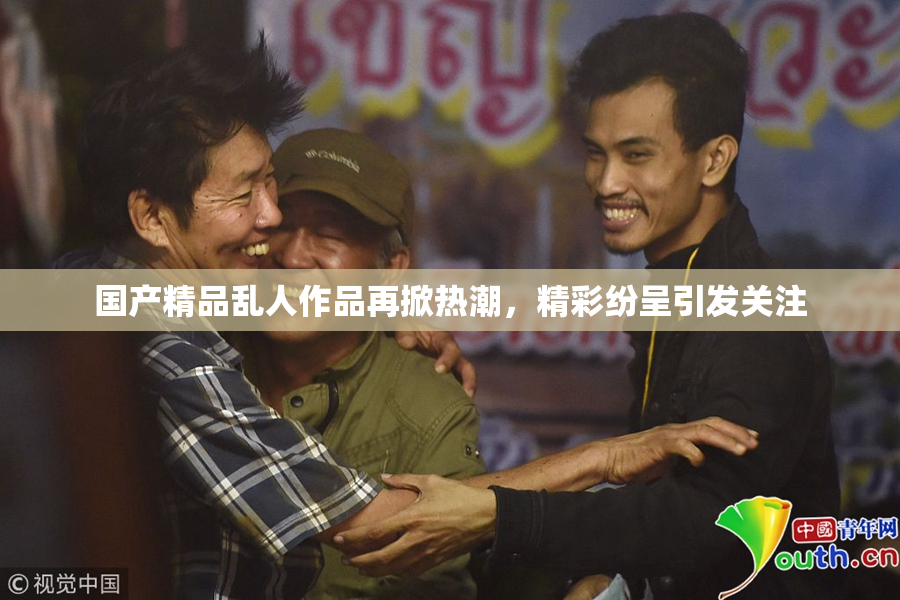 国产精品乱人作品再掀热潮，精彩纷呈引发关注