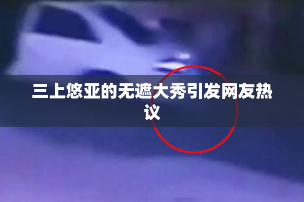 三上悠亚的无遮大秀引发网友热议