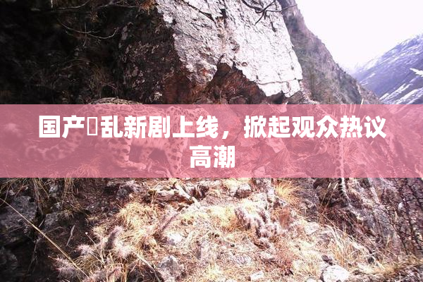 国产婬乱新剧上线，掀起观众热议高潮