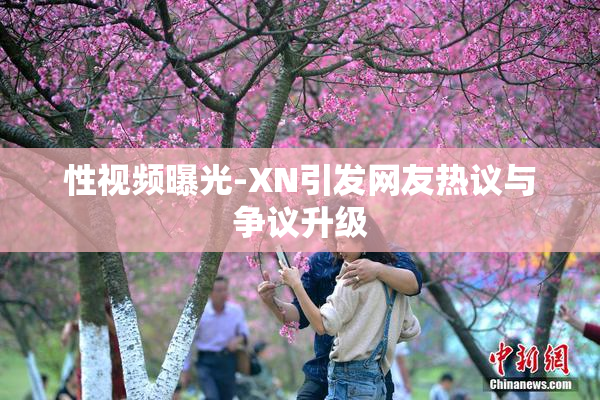 性视频曝光-XN引发网友热议与争议升级