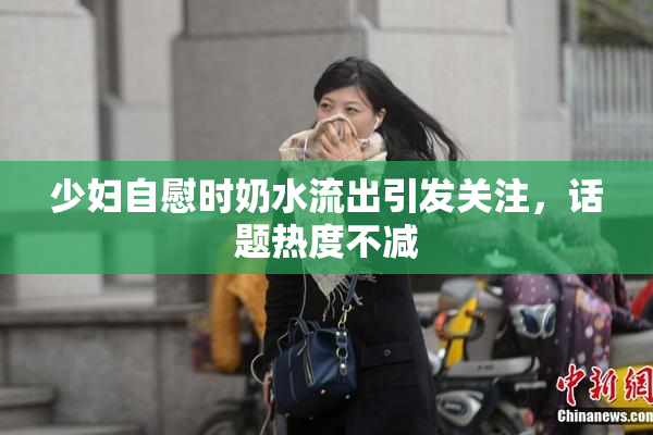少妇自慰时奶水流出引发关注，话题热度不减