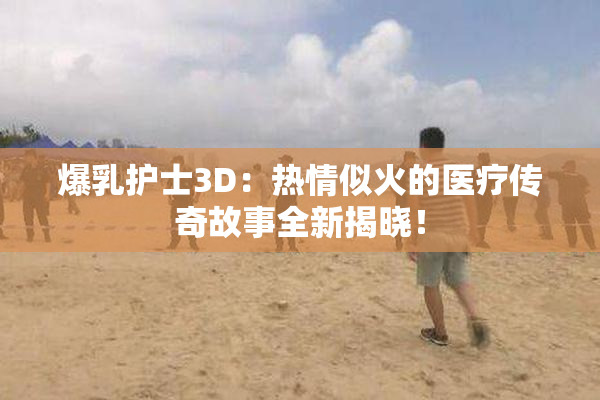 爆乳护士3D：热情似火的医疗传奇故事全新揭晓！