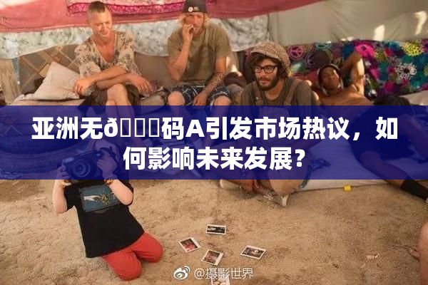 亚洲无🈚码A引发市场热议，如何影响未来发展？