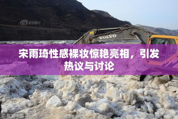 宋雨琦性感裸妆惊艳亮相，引发热议与讨论