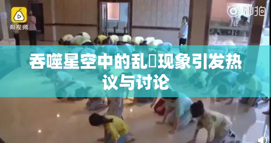 吞噬星空中的乱婬现象引发热议与讨论