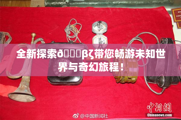 全新探索👙βζ带您畅游未知世界与奇幻旅程！